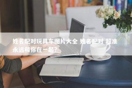 姓名配对玩具车图片大全 姓名配对 超准 永远和你在一起？