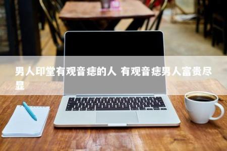 男人印堂有观音痣的人 有观音痣男人富贵尽显